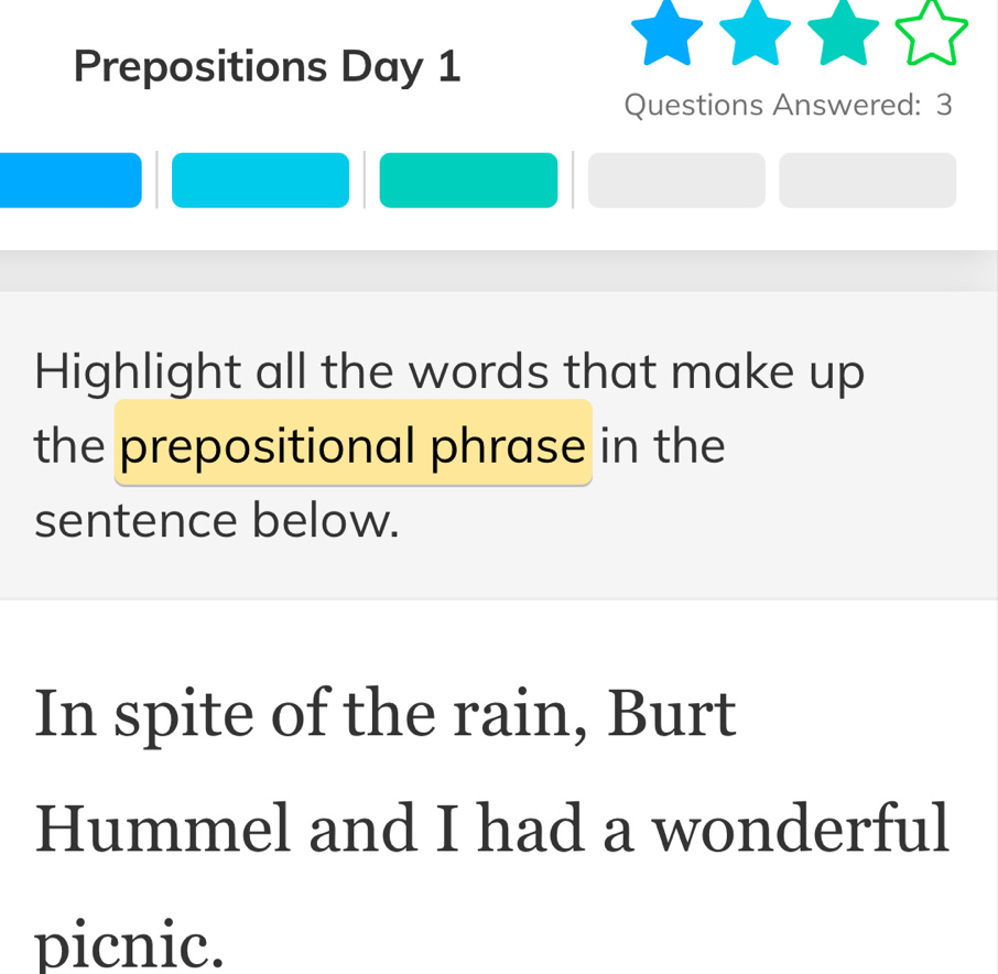 Prepositions Day 1 
Questions Answered: 3 
Highlight all the words that make up 
the prepositional phrase in the 
sentence below. 
In spite of the rain, Burt 
Hummel and I had a wonderful 
picnic.