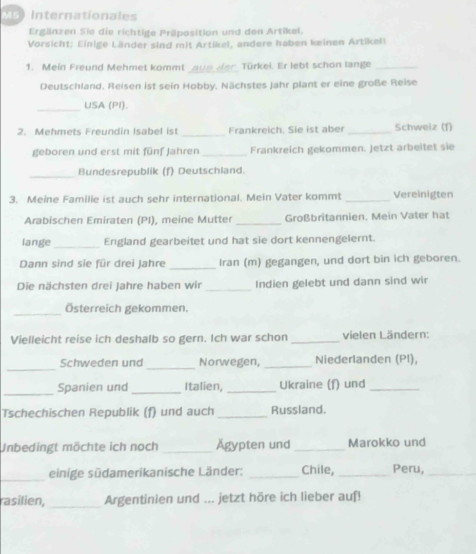 Ms Internationales 
Ergänzen Sie die richtige Präposition und den Artikel. 
Vorsicht; Einige Länder sind mit Artikel, andere haben keinen Artikell 
1. Mein Freund Mehmet kommt aue den Türkei. Er lebt schon lange_ 
Deutschland, Reisen ist sein Hobby. Nächstes Jahr plant er eine große Reise 
_USA (PI). 
2. Mehmets Freundin Isabel ist _Frankreich. Sie ist aber _Schweiz (1) 
geboren und erst mit fünf Jahren _Frankreich gekommen. Jetzt arbeitet sie 
_Bundesrepublik (f) Deutschland. 
3. Meine Familie ist auch sehr international. Mein Vater kommt _Vereinigten 
Arabischen Emiraten (PI), meine Mutter _Großbritannien. Mein Vater hat 
lange _England gearbeitet und hat sie dort kennengelernt. 
Dann sind sie für drei Jahre _Iran (m) gegangen, und dort bin ich geboren. 
Die nächsten drei Jahre haben wir_ Indien gelebt und dann sind wir 
_Österreich gekommen. 
Vielleicht reise ich deshalb so gern. Ich war schon _vielen Ländern: 
_ 
_ 
Schweden und Norwegen, _Niederlanden (PI), 
_ 
Spanien und _Italien, _Ukraine (f) und_ 
Tschechischen Republik (f) und auch _Russland. 
Unbedingt möchte ich noch _Ägypten und _Marokko und 
_ 
einige südamerikanische Länder: _Chile, _Peru,_ 
rasilien, _Argentinien und ... jetzt höre ich lieber auf!