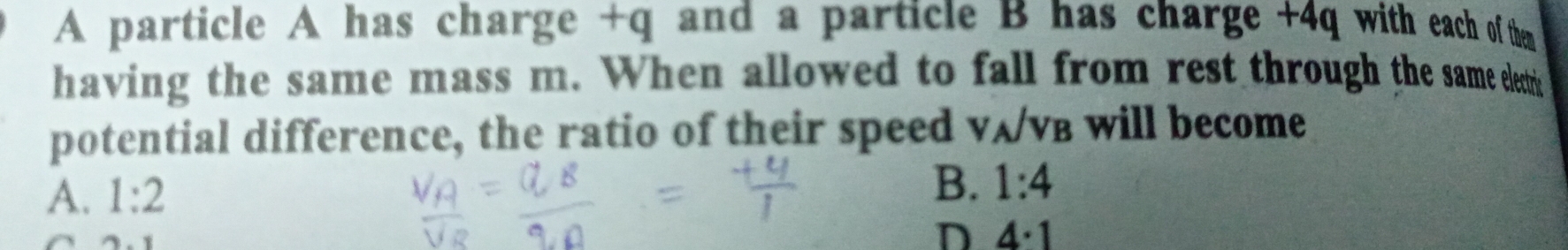 A particle A has charge +q and a particle B has charge +4q with each of then
having the same mass m. When allowed to fall from rest through the same eleti
potential difference, the ratio of their speed vʌ/vв will become
A. 1:2
B. 1:4
=
D 4· 1