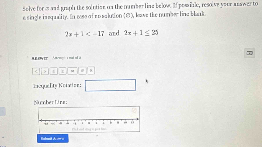 Solve for æ and graph the solution on the number line below. If possible, resolve your answer to 
a single inequality. In case of no solution (∅), leave the number line blank.
2x+1 and 2x+1≤ 25
Answer Attempt 1 out of 2 
< > S 2 or R 
Inequality Notation: 
□ 
Number Line: 
Submit Answer