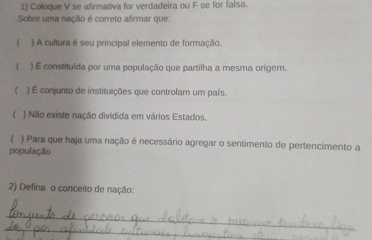 Coloque V se afirmativa for verdadeira ou F se for falsa.
Sobre uma nação é correto afirmar que:
( ) A cultura é seu principal elemento de formação.
( ) É constituída por uma população que partilha a mesma origem.
( ) É conjunto de instituições que controlam um país.
( ) Não existe nação dividida em vários Estados.
( ) Para que haja uma nação é necessário agregar o sentimento de pertencimento a
população
2) Defina o conceito de nação:
_
_