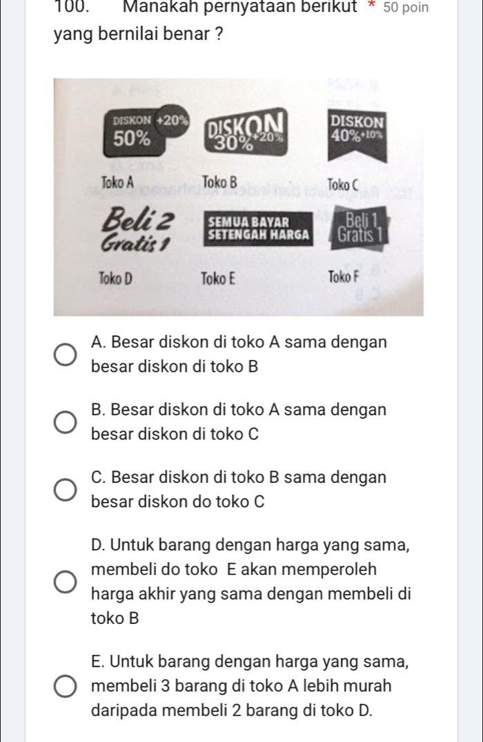 Manakah pernyataan berikut * 50 poin
yang bernilai benar ?
A. Besar diskon di toko A sama dengan
besar diskon di toko B
B. Besar diskon di toko A sama dengan
besar diskon di toko C
C. Besar diskon di toko B sama dengan
besar diskon do toko C
D. Untuk barang dengan harga yang sama,
membeli do toko E akan memperoleh
harga akhir yang sama dengan membeli di
toko B
E. Untuk barang dengan harga yang sama,
membeli 3 barang di toko A lebih murah
daripada membeli 2 barang di toko D.