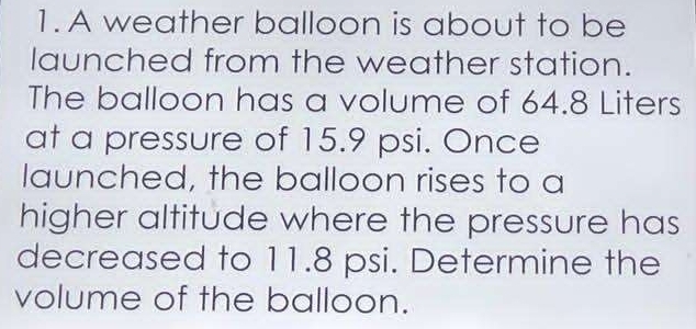 A weather balloon is about to be 
launched from the weather station. 
The balloon has a volume of 64.8 Liters
at a pressure of 15.9 psi. Once 
launched, the balloon rises to a 
higher altitude where the pressure has 
decreased to 11.8 psi. Determine the 
volume of the balloon.