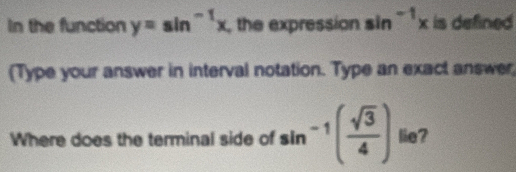 In the function y=sin^(-1)x , the expression sin^(-1)x is defined 
(Type your answer in interval notation. Type an exact answer; 
Where does the terminal side of sin^(-1)( sqrt(3)/4 ) lie?