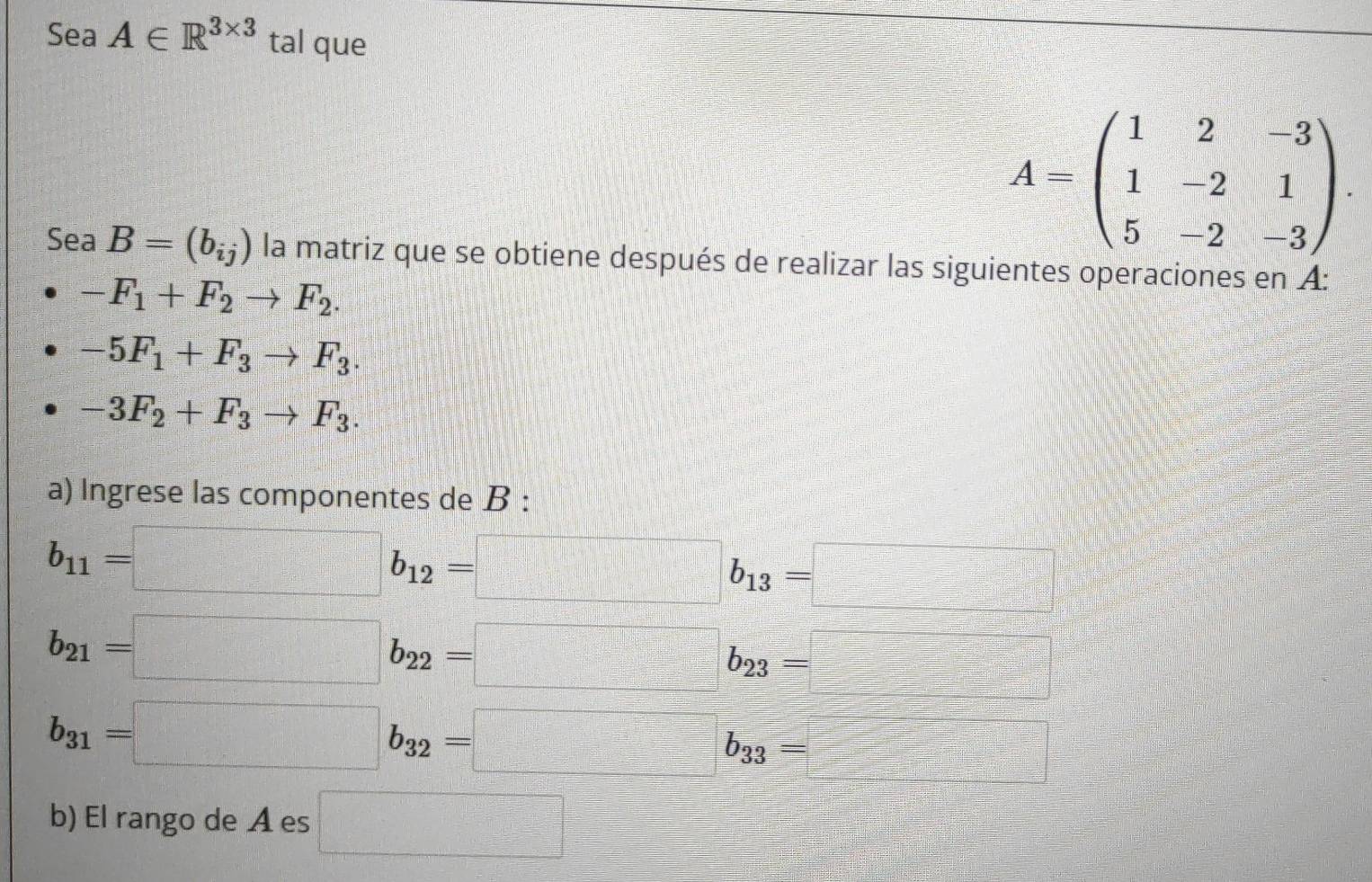 Sea A∈ R^(3* 3) tal que
A=beginpmatrix 1&2&-3 1&-2&1 5&-2&-3endpmatrix. 
Sea B=(b_ij) la matriz que se obtiene después de realizar las siguientes operaciones en A:
-F_1+F_2to F_2.
-5F_1+F_3to F_3.
-3F_2+F_3to F_3. 
a) Ingrese las componentes de B :
b_11=□ b_12=□ b_13=□
·s ·s ·s ·s )· P_k-[f-(n-1]=□° C_k^((circ)=□ ^circ)
y=-x^2+(-2)^2=2^2
b_21=□ b_22=□ b_23=□
b_31=□ b_32=□ b_33=□
b) El rango de A es □