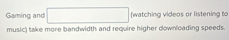Gaming and □ (watching videos or listening to 
music) take more bandwidth and require higher downloading speeds.