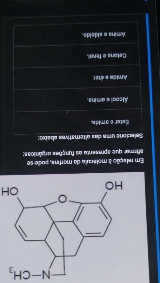 OH
Em relação à molécula da morfina, pode-se
afirmar que apresenta as funções orgânicas:
Selecione uma das alternativas abaixo:
Éster e amida.
Álcool e amina.
Amida e éter.
Cetona e fenol.
Amina e aldeído,