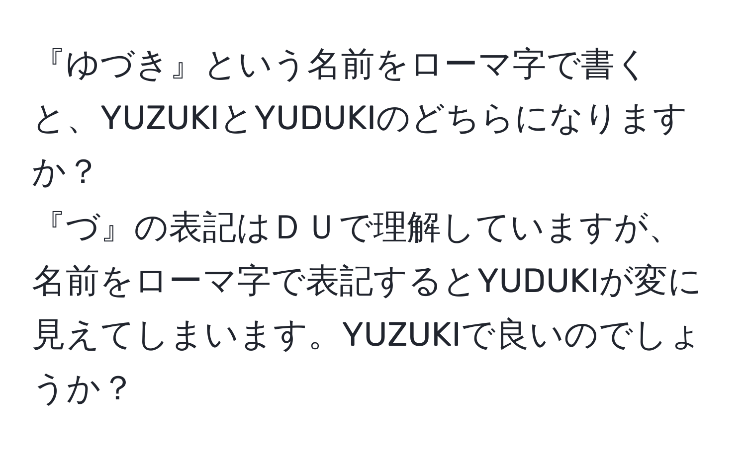 『ゆづき』という名前をローマ字で書くと、YUZUKIとYUDUKIのどちらになりますか？  
『づ』の表記はＤＵで理解していますが、名前をローマ字で表記するとYUDUKIが変に見えてしまいます。YUZUKIで良いのでしょうか？