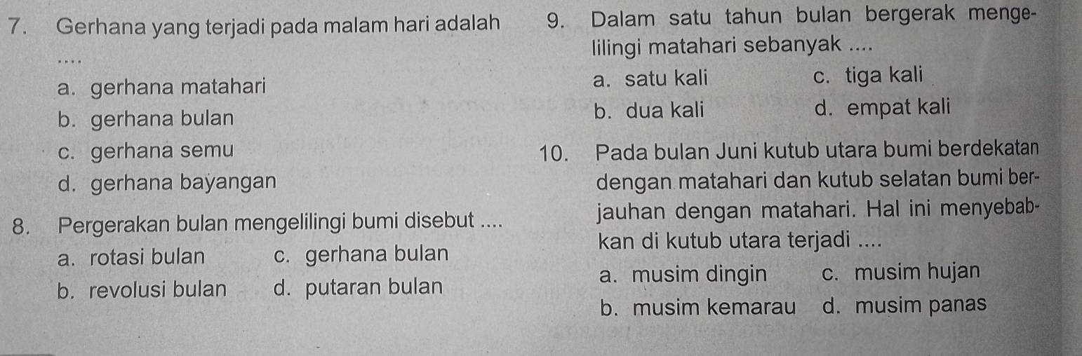 Gerhana yang terjadi pada malam hari adalah 9. Dalam satu tahun bulan bergerak menge-
lilingi matahari sebanyak ....
a. gerhana matahari a. satu kali c. tiga kali
b. gerhana bulan b. dua kali d. empat kali
c. gerhana semu 10. Pada bulan Juni kutub utara bumi berdekatan
d. gerhana bayangan dengan matahari dan kutub selatan bumi ber-
8. Pergerakan bulan mengelilingi bumi disebut .... jauhan dengan matahari. Hal ini menyebab-
kan di kutub utara terjadi ....
a. rotasi bulan c. gerhana bulan
a. musim dingin c. musim hujan
b. revolusi bulan d. putaran bulan
b. musim kemarau d. musim panas