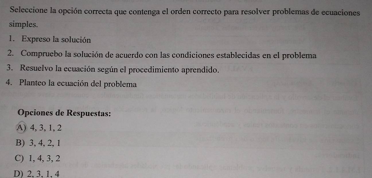 Seleccione la opción correcta que contenga el orden correcto para resolver problemas de ecuaciones
simples.
1. Expreso la solución
2. Compruebo la solución de acuerdo con las condiciones establecidas en el problema
3. Resuelvo la ecuación según el procedimiento aprendido.
4. Planteo la ecuación del problema
Opciones de Respuestas:
A) 4, 3, 1, 2
B) 3, 4, 2, 1
C) 1, 4, 3, 2
D) 2, 3, 1, 4