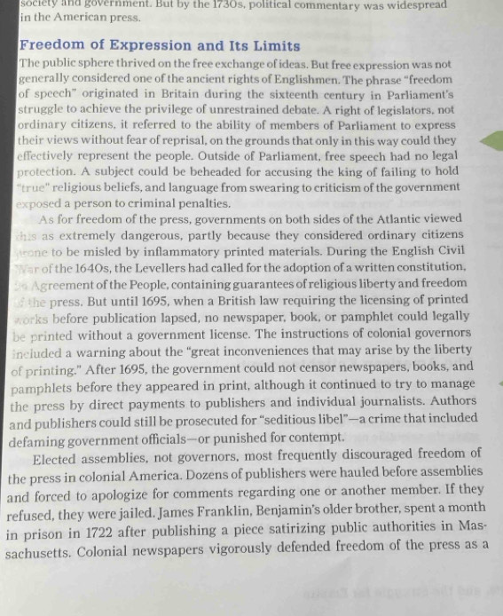 society and government. But by the 1730s, political commentary was widespread 
in the American press. 
Freedom of Expression and Its Limits 
The public sphere thrived on the free exchange of ideas. But free expression was not 
generally considered one of the ancient rights of Englishmen. The phrase “freedom 
of speech' originated in Britain during the sixteenth century in Parliament's 
struggle to achieve the privilege of unrestrained debate. A right of legislators, not 
ordinary citizens, it referred to the ability of members of Parliament to express 
their views without fear of reprisal, on the grounds that only in this way could they 
effectively represent the people. Outside of Parliament, free speech had no legal 
protection. A subject could be beheaded for accusing the king of failing to hold 
"true" religious beliefs, and language from swearing to criticism of the government 
exposed a person to criminal penalties. 
As for freedom of the press, governments on both sides of the Atlantic viewed 
this as extremely dangerous, partly because they considered ordinary citizens 
one to be misled by inflammatory printed materials. During the English Civil 
War of the 1640s, the Levellers had called for the adoption of a written constitution,
30 Agreement of the People, containing guarantees of religious liberty and freedom 
of the press. But until 1695, when a British law requiring the licensing of printed 
works before publication lapsed, no newspaper, book, or pamphlet could legally 
be printed without a government license. The instructions of colonial governors 
included a warning about the “great inconveniences that may arise by the liberty 
of printing." After 1695, the government could not censor newspapers, books, and 
pamphlets before they appeared in print, although it continued to try to manage 
the press by direct payments to publishers and individual journalists. Authors 
and publishers could still be prosecuted for “seditious libel”—a crime that included 
defaming government officials—or punished for contempt. 
Elected assemblies, not governors, most frequently discouraged freedom of 
the press in colonial America. Dozens of publishers were hauled before assemblies 
and forced to apologize for comments regarding one or another member. If they 
refused, they were jailed. James Franklin, Benjamin's older brother, spent a month 
in prison in 1722 after publishing a piece satirizing public authorities in Mas- 
sachusetts. Colonial newspapers vigorously defended freedom of the press as a