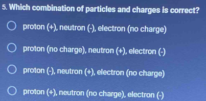 Which combination of particles and charges is correct?
proton (+), neutron (-), electron (no charge)
proton (no charge), neutron (+), electron (-)
proton (-), neutron (+), electron (no charge)
proton (+), neutron (no charge), electron (-)