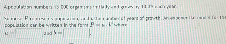 A population numbers 13,000 organisms initially and grows by 10.3% each year. 
Suppose P represents population, and t the number of years of growth. An exponential model for the 
population can be written in the form P=a· b^t where
a=□ and b=□.