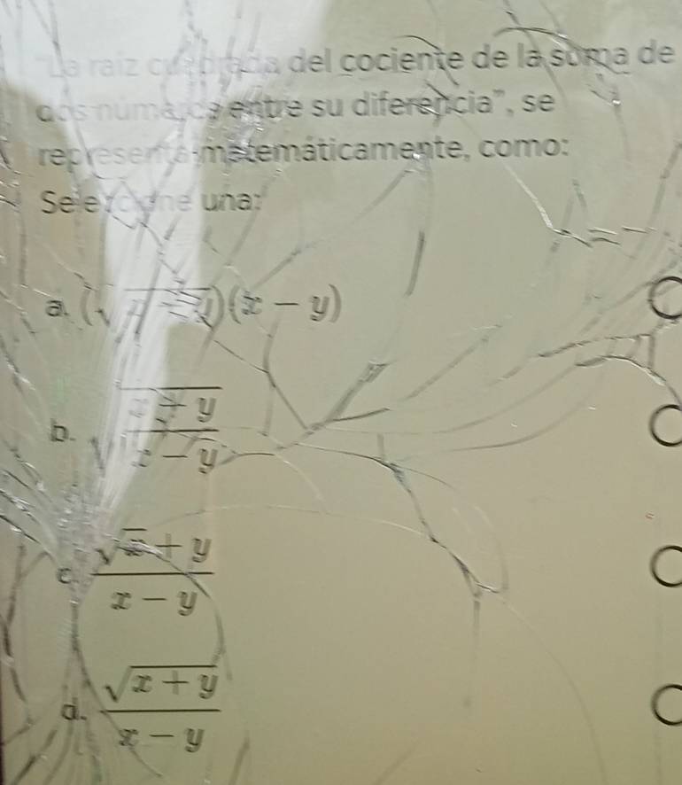 La raíz cua brada del cociente de la soma de
dos númá,ca entre su diferencia", se
represen ta matemáticamente, como:
Selerc on e un
a. (sqrt(x-y))(x-y)
b. sqrt(frac x)y-y
C.  (sqrt(x)+y)/x-y 
C
d.  (sqrt(x+y))/x-y 
A