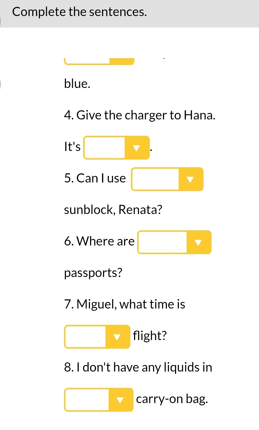 Complete the sentences. 
blue. 
4. Give the charger to Hana. 
It's ▲ 
5. Can I use 
sunblock, Renata? 
6. Where are 
passports? 
7. Miguel, what time is 
flight? 
8. I don't have any liquids in 
carry-on bag.