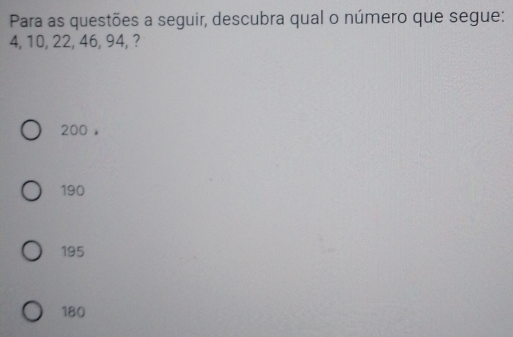 Para as questões a seguir, descubra qual o número que segue:
4, 10, 22, 46, 94, ?
200 ,
190
195
180