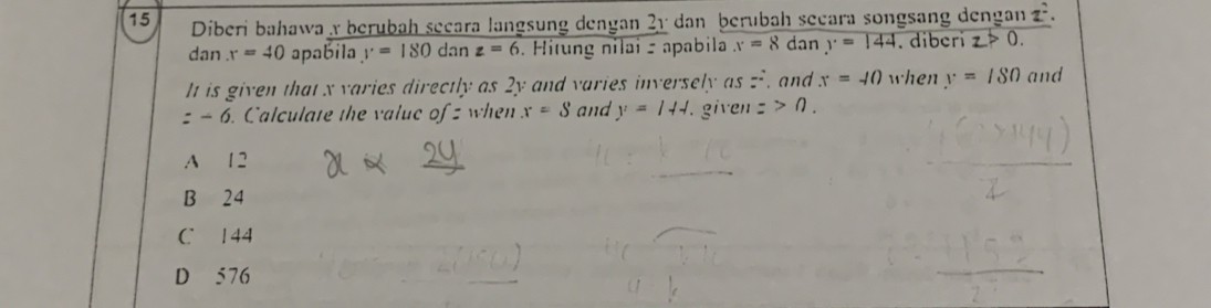 Diberi bahawa x berubah secara langsung dengan 21 dan berubah secara songsang dengan z.
dan r=40 apabila y=180danz=6. Hitung nilai z apabila x=8 dan y=144. diberi z>0. 
It is given that x varies directly as 2y and varies inversely as z, and x=-10 when y=/80 and
=-6. Calculate the value of z when x=S and y=144. . given =>0.
A 12
B 24
C 144
D 576