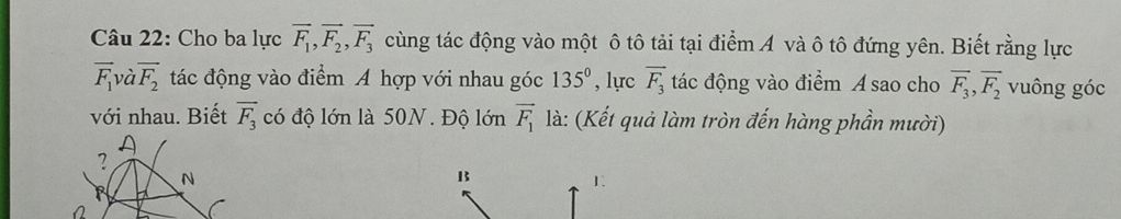 Cho ba lực vector F_1, vector F_2, vector F_3 cùng tác động vào một ô tô tải tại điểm A và ô tô đứng yên. Biết rằng lực
vector F_1 và overline F_2 tác động vào điểm A hợp với nhau góc 135° , lực vector F_3 tác động vào điểm A sao cho overline F_3, overline F_2 vuông góc 
với nhau. Biết overline F_3 có độ lớn là 50N. Độ lớn vector F_1 là: (Kết quả làm tròn đến hàng phần mười) 
13 
1