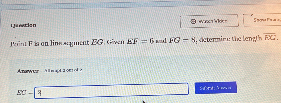 Watch Video Show Examp
Point F is on line segment overline EG. Given EF=6 and FG=8 , determine the length overline EG. 
Answer Attempt 2 out of 2
EG=2 _ 
□ Submit Answer