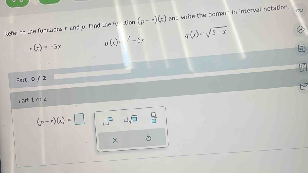 Refer to the functions r and p. Find the function (p-r)(x) and write the domain in interval notation.
q(x)=sqrt(5-x)
~
r(x)=-3x
p(x)=^2-6x
Part: 0 / 2 
Part 1 of 2
(p-r)(x)=□ □^(□) □ sqrt(□ )  □ /□   
×