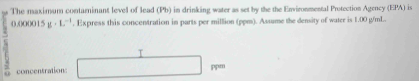 The maximum contaminant level of lead (Pb) in drinking water as set by the the Environmental Protection Agency (EPA) is 
A 5g· L^(-1) , Express this concentration in parts per million (ppm). Assume the density of water is 1.00 g/mL. 
(),()()()() ] 
T 
concentration: ppm