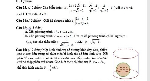 Tự luấn 
Câu 13. (1,0 điểm) Cho biểu thức: A= (3x+5sqrt(x)-11)/x+sqrt(x)-2 - (sqrt(x)-2)/sqrt(x)-1 + 2/sqrt(x)+2 -1 ( với x≥ 0 và
x!= 1) Tim x đê A=2. 
Câu 14:(1,0 điểm) Giải hệ phương trình : beginarrayl 3x-y=5 x+2y=4endarray.
Câu 15 (1,5 điểm) 
a. Giải phương trình: x^2-4x-4=0-
b. Cho phương trinh x^2-mx+1=0. Tim m đề phương trình có hai nghiệm
x_1, x_2 sao cho thỏa mãn : frac 1(sqrt(x_1)^2+1)+x_1=2sqrt(2)-x_1-sqrt (x_2)^2+1
Câu 16: (1,0 điểm) Một binh hình trụ có đường kính đáy 1ơn, chiều 
cao 0,8ơm bên trong có chứa viên bi hình cầu có bán kinh 3cm. Hỏi 
phải đổ vào binh bao nhiêu lit nước để nước đầy binh (làm tròn đến 
chữ số thập phân thứ nhất). Cho biết thể tích hình tru là V=π r^2h
thể tích hình cầu là V= 4/3 π R^3.