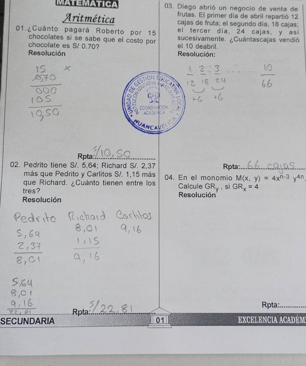 MATEMATICA 03. Diego abrió un negocio de venta de
frutas. El primer día de abril repartió 12
Aritmética cajas de fruta; el segundo día, 18 cajas;
el tercer día, 24 cajas, y así
01.¿Cuánto pagará Roberto por 15 sucesivamente. ¿Cuántascajas vendió
chocolates si se sabe que el costo por
chocolate es S/ 0.70? el 10 deabril.
Resolución Resolución:
GESTION
DUCAT
DUCATY AP
a
COORDINACION
ACADEMCA
NCA
Rpta:_
02. Pedrito tiene S/. 5,64; Richard S/. 2,37 Rpta:_
más que Pedrito y Carlitos S/. 1, 15 más 04. En el monomio M(x,y)=4x^(n-3)y^(4n). 
que Richard. ¿Cuánto tienen entre los Calcule GR_y , si GR_x=4
tres?
Resolución
Resolución
Rpta:_
Rpta:
SECUNDARIA 01 EXCELENCIA ACADÉM