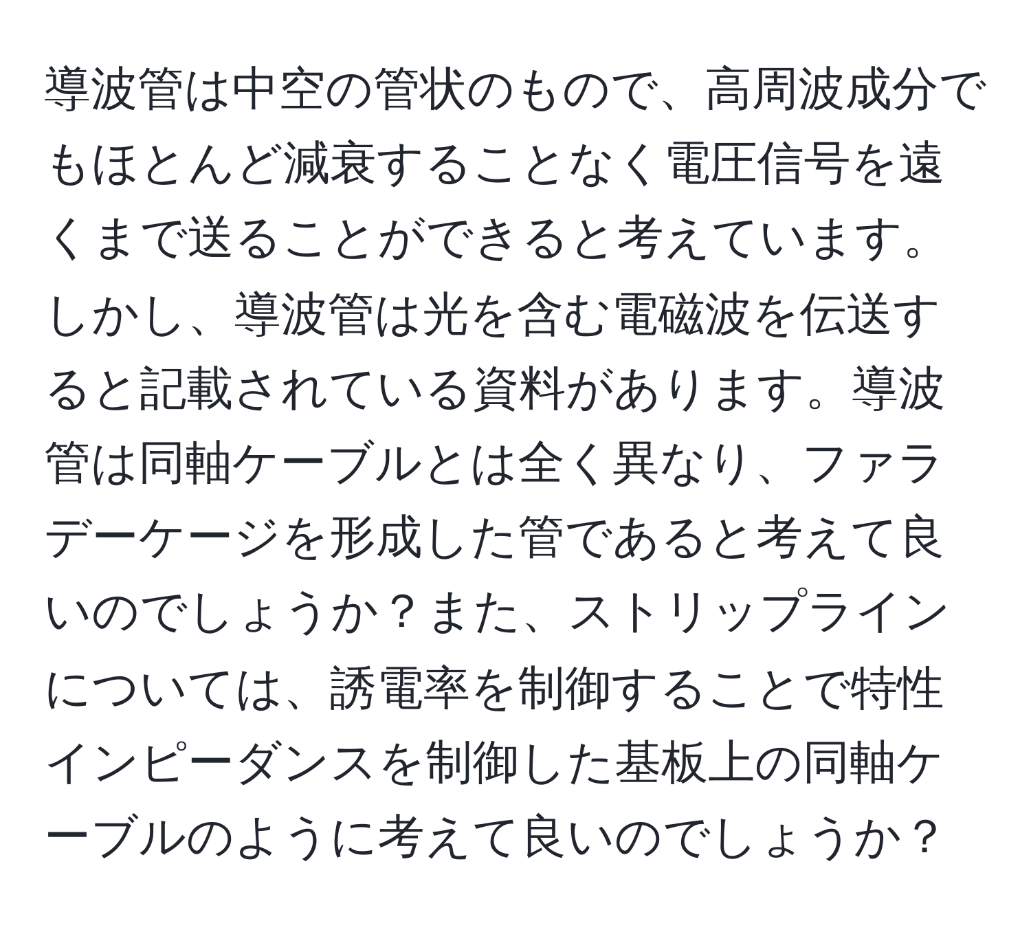 導波管は中空の管状のもので、高周波成分でもほとんど減衰することなく電圧信号を遠くまで送ることができると考えています。しかし、導波管は光を含む電磁波を伝送すると記載されている資料があります。導波管は同軸ケーブルとは全く異なり、ファラデーケージを形成した管であると考えて良いのでしょうか？また、ストリップラインについては、誘電率を制御することで特性インピーダンスを制御した基板上の同軸ケーブルのように考えて良いのでしょうか？