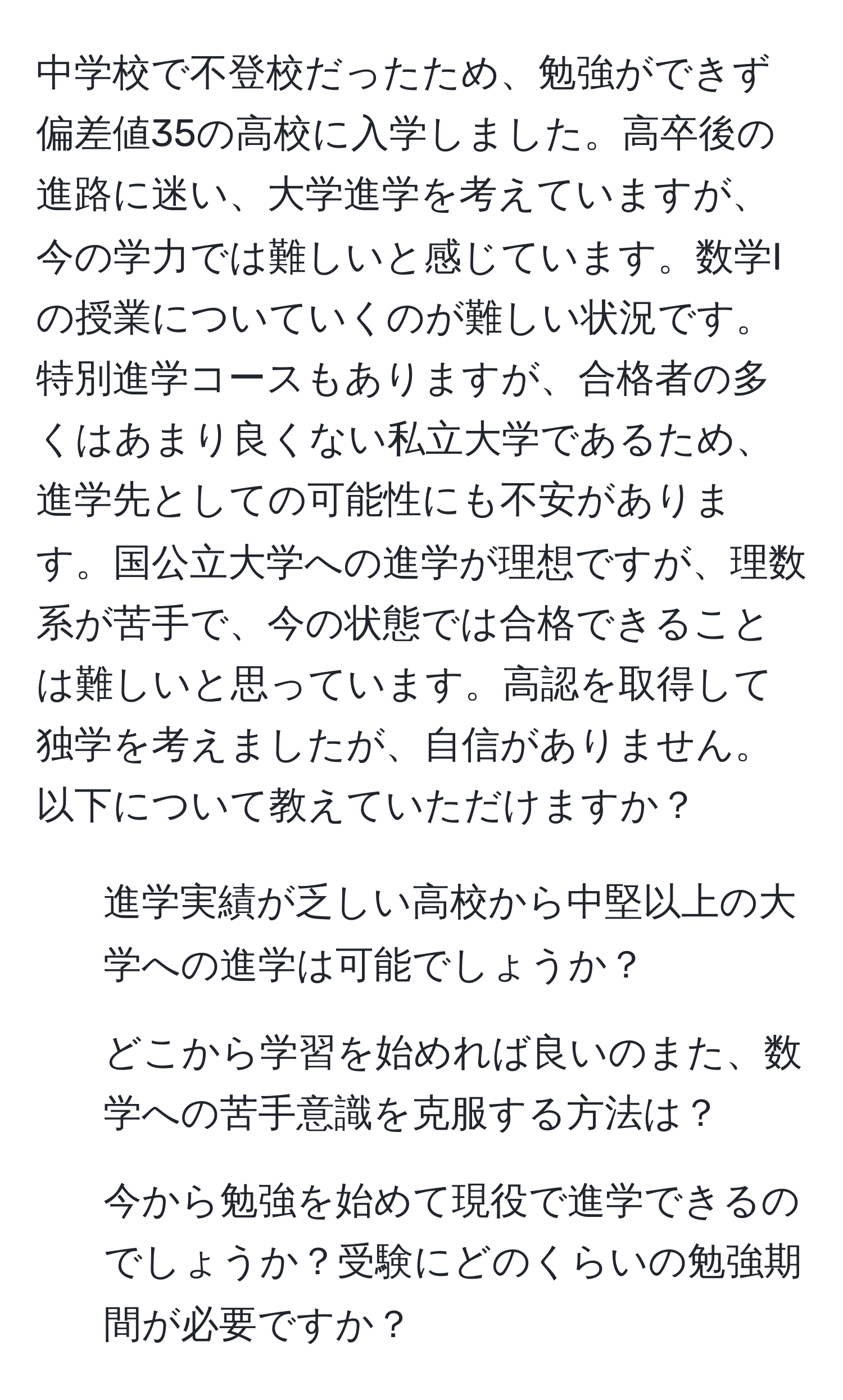 中学校で不登校だったため、勉強ができず偏差値35の高校に入学しました。高卒後の進路に迷い、大学進学を考えていますが、今の学力では難しいと感じています。数学Iの授業についていくのが難しい状況です。特別進学コースもありますが、合格者の多くはあまり良くない私立大学であるため、進学先としての可能性にも不安があります。国公立大学への進学が理想ですが、理数系が苦手で、今の状態では合格できることは難しいと思っています。高認を取得して独学を考えましたが、自信がありません。以下について教えていただけますか？

1. 進学実績が乏しい高校から中堅以上の大学への進学は可能でしょうか？
2. どこから学習を始めれば良いのまた、数学への苦手意識を克服する方法は？
3. 今から勉強を始めて現役で進学できるのでしょうか？受験にどのくらいの勉強期間が必要ですか？