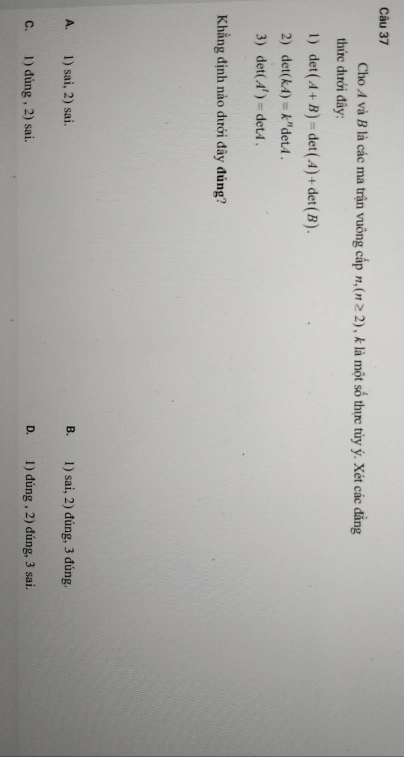 Cho A và B là các ma trận vuông cấp n,(n≥ 2) , k là một số thực tủy ý. Xét các đẳng
thức dưới đây:
1) det(A+B)=det(A)+det(B). 
2) det(kA)=k''detA. 
3) det(A^t)=detA. 
Khẳng định nào dưới đây đúng?
A. 1) sai, 2) sai. B. 1) sai, 2) đúng, 3 đúng.
C. 1) đúng , 2) sai. D. 1) đúng , 2) đúng, 3 sai.