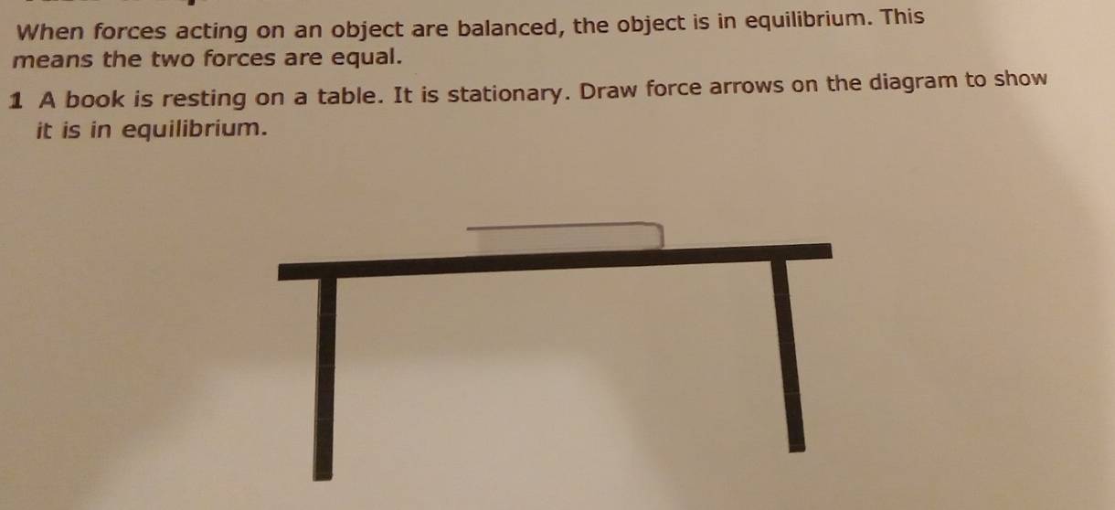 When forces acting on an object are balanced, the object is in equilibrium. This 
means the two forces are equal. 
1 A book is resting on a table. It is stationary. Draw force arrows on the diagram to show 
it is in equilibrium.