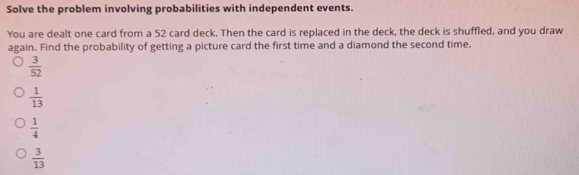 Solve the problem involving probabilities with independent events.
You are dealt one card from a 52 card deck. Then the card is replaced in the deck, the deck is shuffled, and you draw
again. Find the probability of getting a picture card the first time and a diamond the second time.
 3/52 
 1/13 
 1/4 
 3/13 