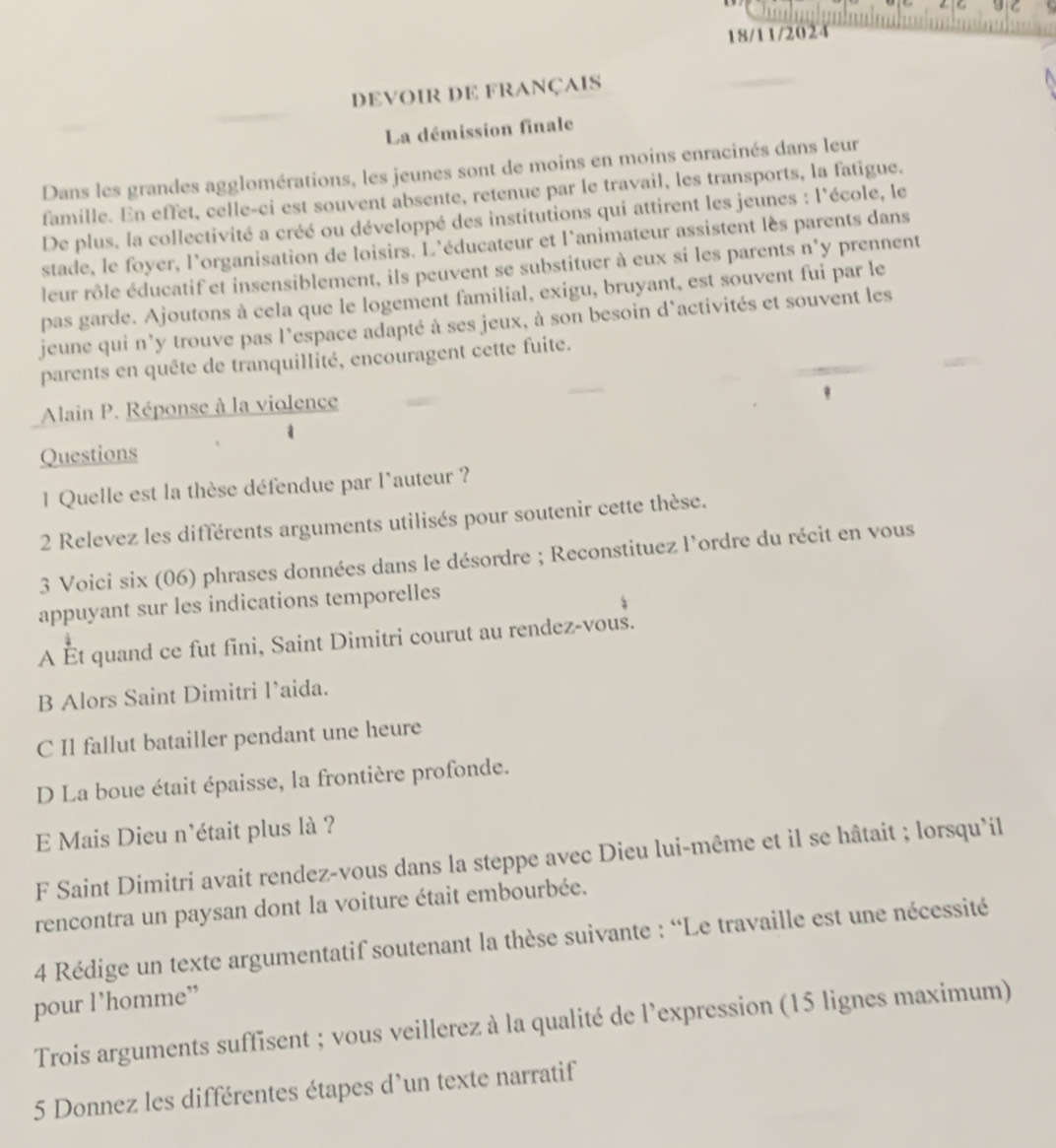 18/11/2024
devoir DE français
La démission finale
Dans les grandes agglomérations, les jeunes sont de moins en moins enracinés dans leur
famille. En effet, celle-ci est souvent absente, retenue par le travail, les transports, la fatigue.
De plus, la collectivité a créé ou développé des institutions qui attirent les jeunes : l'école, le
stade, le foyer, l'organisation de loisirs. L'éducateur et l'animateur assistent lès parents dans
leur rôle éducatif et insensiblement, ils peuvent se substituer à eux si les parents n'y prennent
pas garde. Ajoutons à cela que le logement familial, exigu, bruyant, est souvent fui par le
jeune qui n'y trouve pas l'espace adapté à ses jeux, à son besoin d'activités et souvent les
parents en quête de tranquillité, encouragent cette fuite.
Alain P. Réponse à la violence
1
Questions
1 Quelle est la thèse défendue par l'auteur ?
2 Relevez les différents arguments utilisés pour soutenir cette thèse.
3 Voici six (06) phrases données dans le désordre ; Reconstituez l'ordre du récit en vous
appuyant sur les indications temporelles
A Ét quand ce fut fini, Saint Dimitri courut au rendez-vous.
B Alors Saint Dimitri l’aida.
C Il fallut batailler pendant une heure
D La boue était épaisse, la frontière profonde.
E Mais Dieu n'était plus là ?
F Saint Dimitri avait rendez-vous dans la steppe avec Dieu lui-même et il se hâtait ; lorsqu'il
rencontra un paysan dont la voiture était embourbée.
4 Rédige un texte argumentatif soutenant la thèse suivante : “Le travaille est une nécessité
pour 1’homme”
Trois arguments suffisent ; vous veillerez à la qualité de l'expression (15 lignes maximum)
5 Donnez les différentes étapes d'un texte narratif