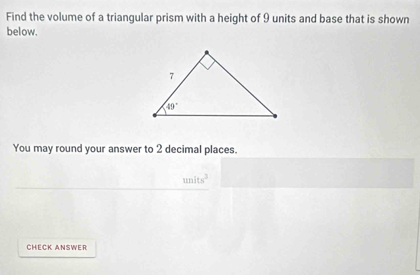 Find the volume of a triangular prism with a height of 9 units and base that is shown
below.
You may round your answer to 2 decimal places.
units^3
CHECK ANSWER