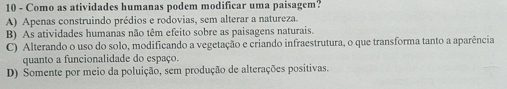 Como as atividades humanas podem modificar uma paisagem?
A) Apenas construindo prédios e rodovias, sem alterar a natureza.
B) As atividades humanas não têm efeito sobre as paisagens naturais.
C) Alterando o uso do solo, modificando a vegetação e criando infraestrutura, o que transforma tanto a aparência
quanto a funcionalidade do espaço.
D) Somente por meio da poluição, sem produção de alterações positivas.