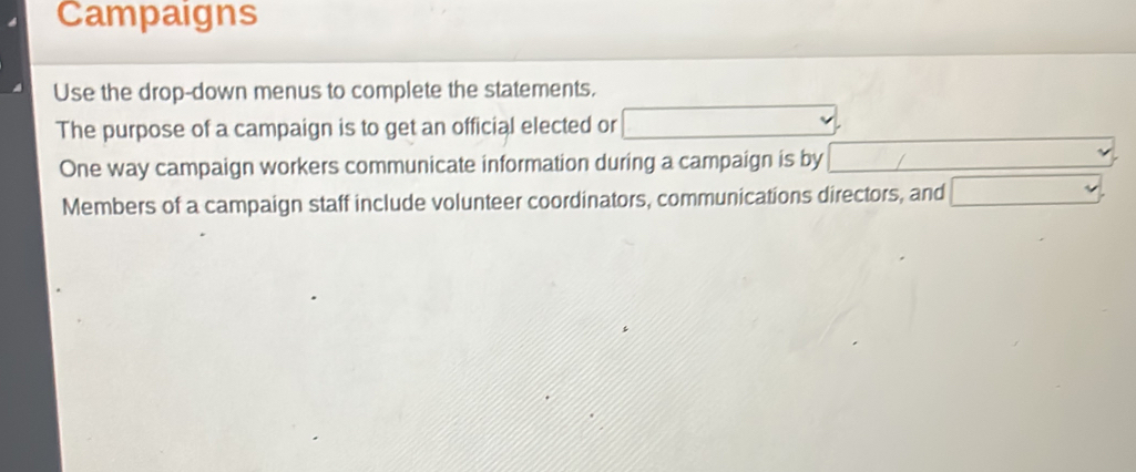 Campaigns 
Use the drop-down menus to complete the statements. 
The purpose of a campaign is to get an official elected or □
One way campaign workers communicate information during a campaign is by □ / ∴ △ ADC=∠ BAD □  
Members of a campaign staff include volunteer coordinators, communications directors, and