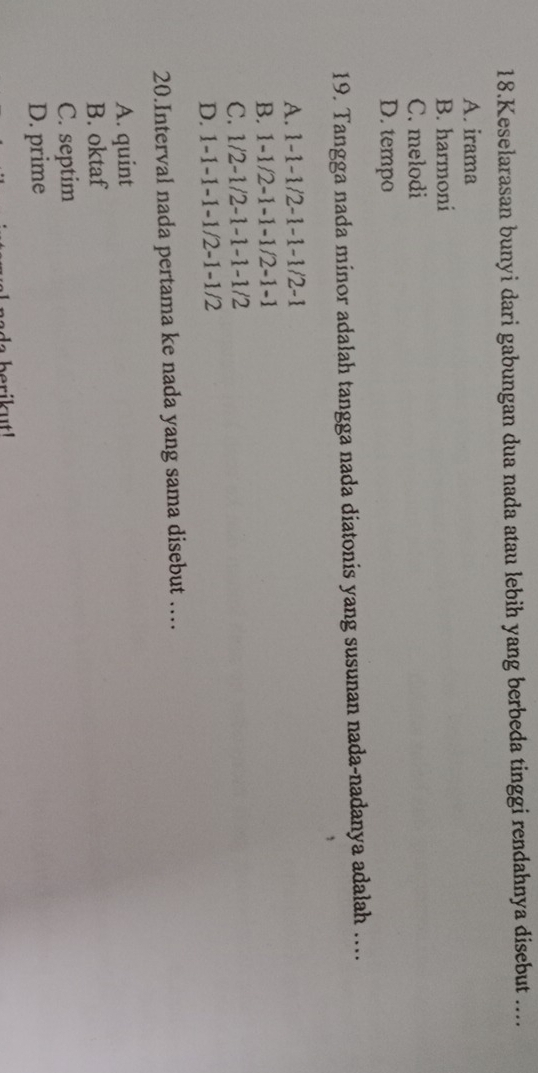 Keselarasan bunyi dari gabungan dua nada atau lebih yang berbeda tinggi rendahnya disebut ....
A. irama
B. harmoni
C. melodi
D. tempo
19. Tangga nada minor adalah tangga nada diatonis yang susunan nada-nadanya adalah ....
A. 1 -1 -1 /2 -1 -1 -1 /2 -1
B. 1 -1/2 -1 -1 -1 /2 -1 -1
C. 1/2 -1 /2 -1 -1 -1 -1/2
D. 1 -1 -1 -1 -1 /2 -1 -1/2
20.Interval nada pertama ke nada yang sama disebut …
A. quint
B. oktaf
C. septim
D. prime
a berikut!