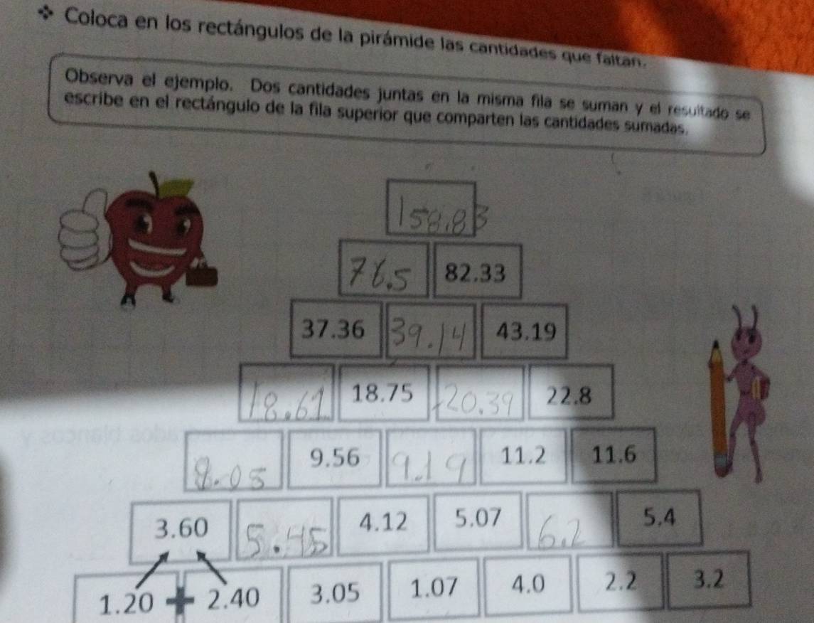 Coloca en los rectángulos de la pirámide las cantidades que faltan. 
Observa el ejemplo. Dos cantidades juntas en la misma fila se suman y el resultado se 
escribe en el rectángulo de la fila superior que comparten las cantidades sumadas.
82.33
37.36 43.19
18.75 22.8
9.56 11.2 11.6
3.60 4.12 5.07 5.4
1.20+2.40 3.05 1.07 4.0 2.2 3.2