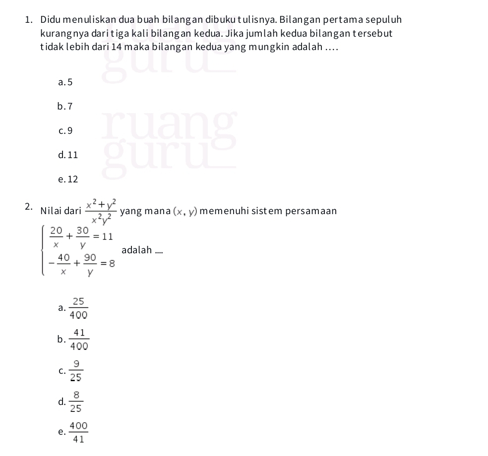 Didu menuliskan dua buah bilangan dibuku tulisnya. Bilangan pertama sepuluh
kurangnya dari tiga kali bilangan kedua. Jika jumlah kedua bilangan tersebut
tidak lebih dari 14 maka bilangan kedua yang mungkin adalah ....
a. 5
b. 7
c. 9
d. 11
e. 12
2. Nilai dari  (x^2+y^2)/x^2y^2  yang mana (x,y) memenuhi sistem persamaan
beginarrayl  20/x + 30/y =11 - 40/x + 90/y =8endarray. adalah ....
a.  25/400 
b.  41/400 
C.  9/25 
d.  8/25 
e.  400/41 