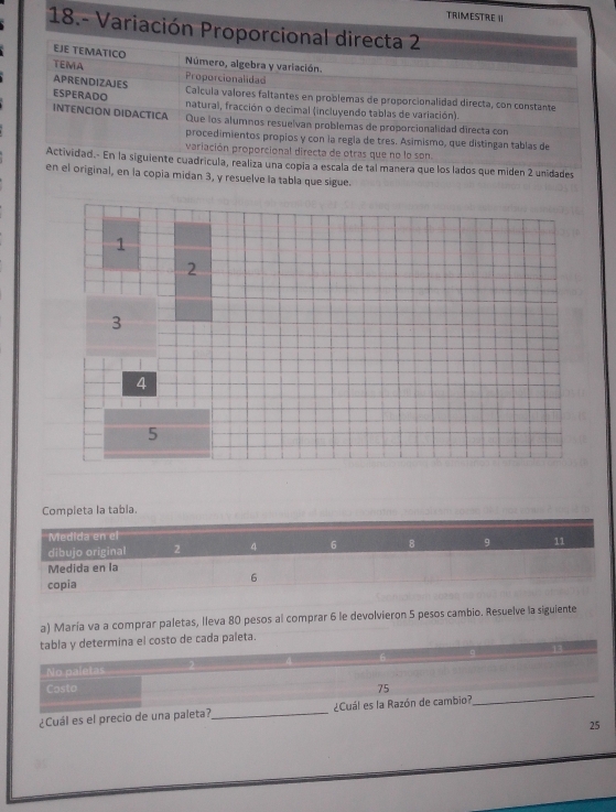 TRIMESTRE I 
18.- Variación Proporcional directa 2 
EJE TEMATICO TEMA Número, algebra y variación. 
Proporcionalidad 
APRENDIZAJES ESPERADO 
Calcula valores faltantes en problemas de proporcionalidad directa, con constante 
natural, fracción o decimal (incluyendo tablas de variación). 
INTENCION DIDACTICA Que los alumnos resuelvan problemas de proporcionalidad directa con 
procedimientos propios y con la regla de tres. Asimismo, que distingan tablas de 
variación proporcional directa de otras que no lo son. 
Actividad.- En la siguiente cuadrícula, realiza una copía a escala de tal manera que los lados que miden 2 unidades 
en el original, en la copia midan 3, y resuelve la tabla que sigue. 
Completa la tabla. 
a) María va a comprar paletas, lleva 80 pesos al comprar 6 le devolvieron 5 pesos cambio. Resuelve la siguiente 
tabla y determina el costo de cada paleta. 
No paletas 
_ 
Casto 75
¿Cuál es el precio de una paleta?_ ¿Cuál es la Razón de cambio? 
25