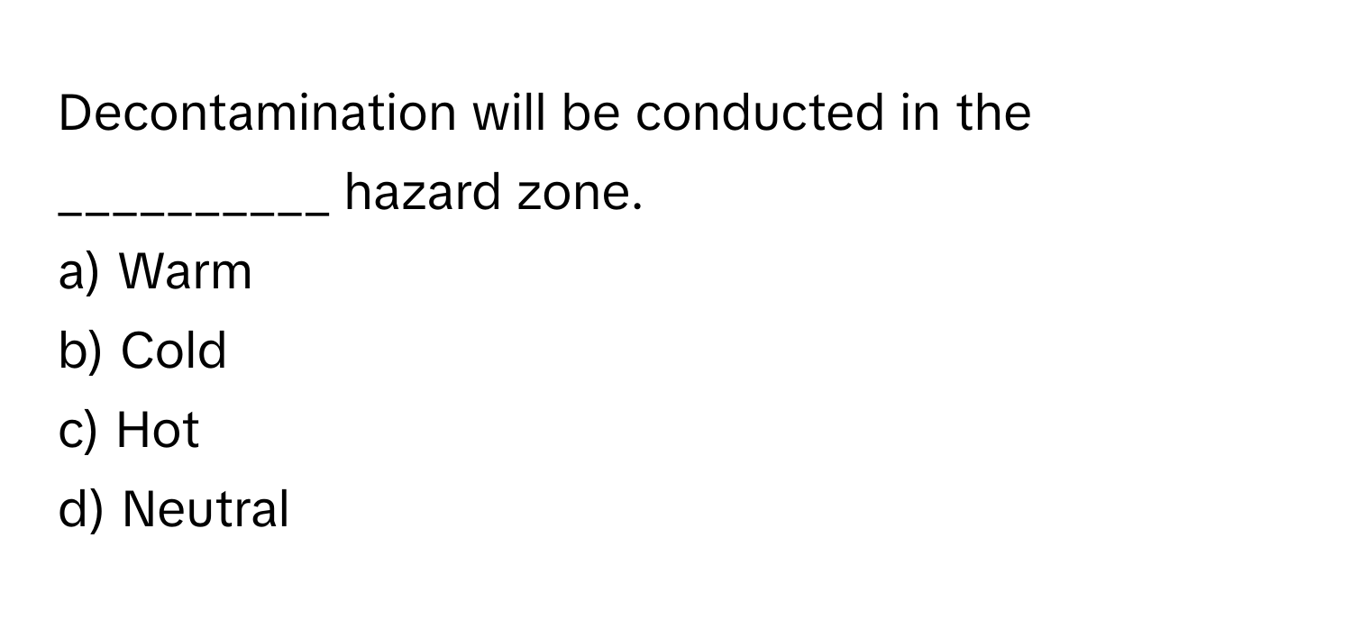 Decontamination will be conducted in the __________ hazard zone.

a) Warm 
b) Cold 
c) Hot 
d) Neutral