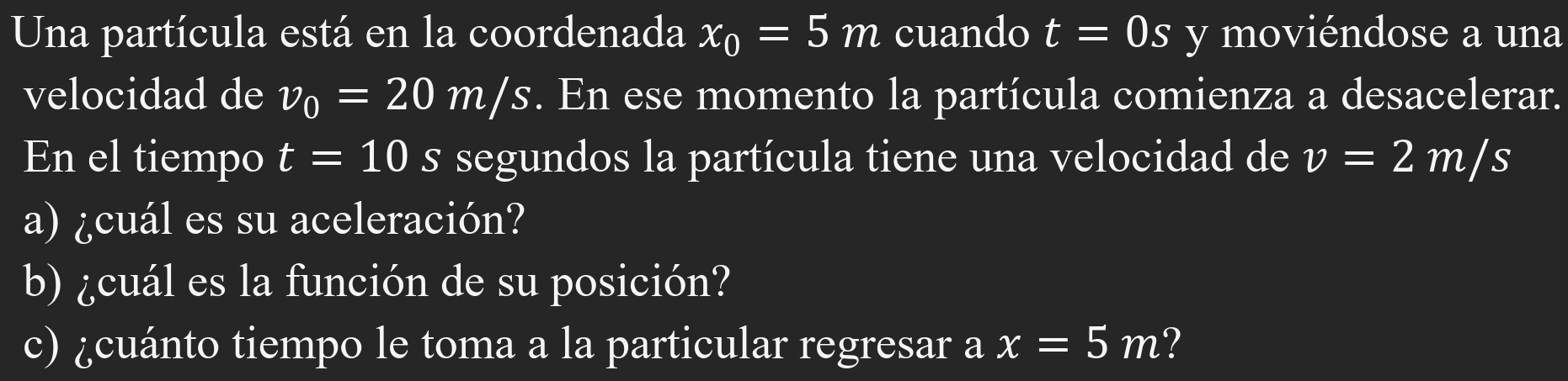 Una partícula está en la coordenada x_0=5m cuando t=0s y moviéndose a una 
velocidad de v_0=20m/s. En ese momento la partícula comienza a desacelerar. 
En el tiempo t=10 s segundos la partícula tiene una velocidad de v=2m/s
a) ¿cuál es su aceleración? 
b) ¿cuál es la función de su posición? 
c) ¿cuánto tiempo le toma a la particular regresar a x=5m ?