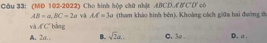 (MĐ 102-2022) Cho hình hộp chữ nhật ABCD. A'B'C'D'cdelta
AB=a, BC=2a và AA'=3a (tham khảo hình bên). Khoảng cách giữa hai đường th
và A'C' bằng
A. 2a.. B. sqrt(2)a.. C. 3a. D. a.