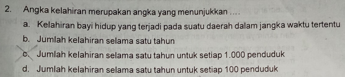 Angka kelahiran merupakan angka yang menunjukkan …
a. Kelahiran bayi hidup yang terjadi pada suatu daerah dalam jangka waktu tertentu
b. Jumlah kelahiran selama satu tahun
c. Jumlah kelahiran selama satu tahun untuk setiap 1.000 penduduk
d. Jumlah kelahiran selama satu tahun untuk setiap 100 penduduk