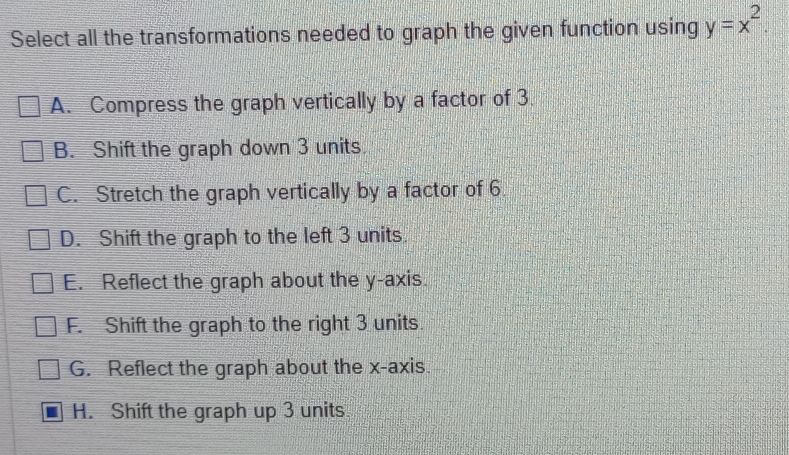 Select all the transformations needed to graph the given function using y=x^2.
A. Compress the graph vertically by a factor of 3.
B. Shift the graph down 3 units
C. Stretch the graph vertically by a factor of 6
D. Shift the graph to the left 3 units.
E. Reflect the graph about the y-axis.
F. Shift the graph to the right 3 units.
G. Reflect the graph about the x-axis.
H. Shift the graph up 3 units