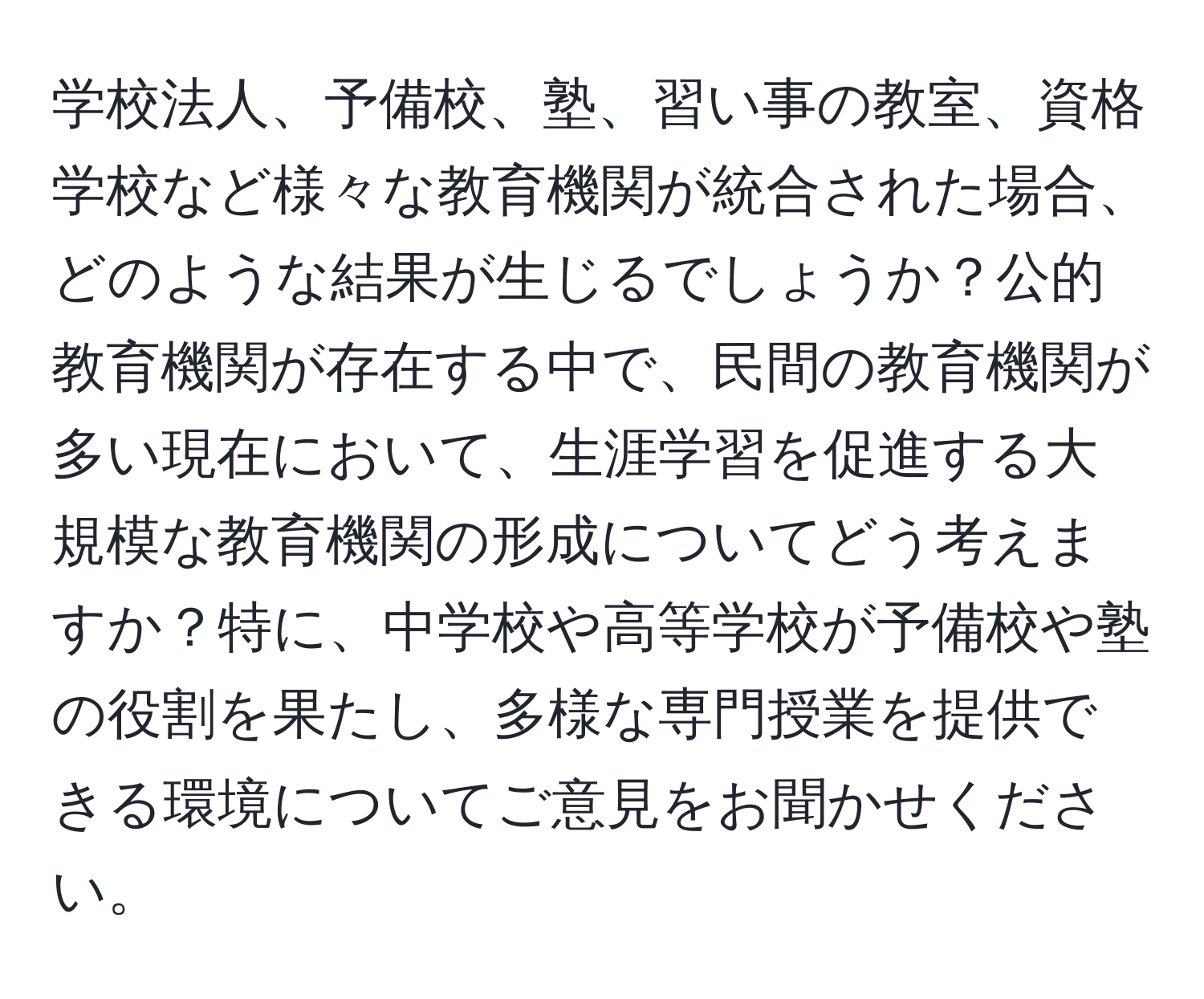 学校法人、予備校、塾、習い事の教室、資格学校など様々な教育機関が統合された場合、どのような結果が生じるでしょうか？公的教育機関が存在する中で、民間の教育機関が多い現在において、生涯学習を促進する大規模な教育機関の形成についてどう考えますか？特に、中学校や高等学校が予備校や塾の役割を果たし、多様な専門授業を提供できる環境についてご意見をお聞かせください。