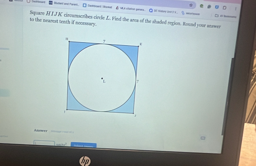 Cashboard Sludent and Parent Dashboard | Blooket MLA citation genera. DE History Unil 2.V... 
rcm y prese 
Square HI JK circumscribes circle L. Find the area of the shaded region. Round your answer 
to the nearest tenth if necessary. 
Answer Atteage s out in a 
_ nnite^2