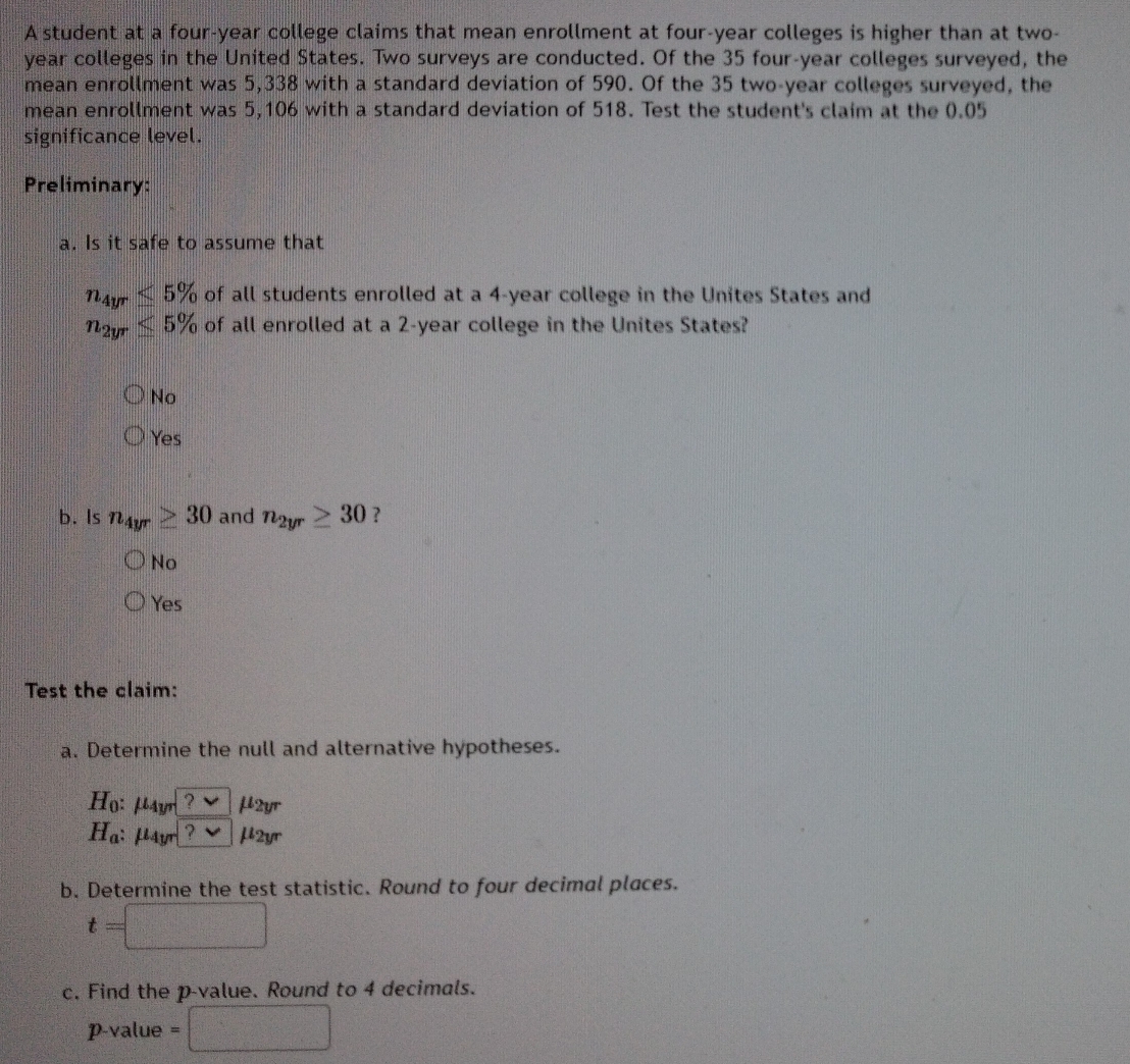 A student at a four-year college claims that mean enrollment at four-year colleges is higher than at two-
year colleges in the United States. Two surveys are conducted. Of the 35 four-year colleges surveyed, the
mean enrollment was 5,338 with a standard deviation of 590. Of the 35 two-year colleges surveyed, the
mean enrollment was 5,106 with a standard deviation of 518. Test the student's claim at the (. 05
significance level.
Preliminary:
a. Is it safe to assume that
n_4yr≤ 5% of all students enrolled at a 4-year college in the Unites States and
n_2yr≤ 5% of all enrolled at a 2-year college in the Unites States?
No
Yes
b. Is n_4yr≥ 30 and n_2yr≥ 30 ?
No
Yes
Test the claim:
a. Determine the null and alternative hypotheses.
H_0 : Mayt ?vee μ2yr
H_a : Layr ? vee μ2yr
b. Determine the test statistic. Round to four decimal places.
t=
c. Find the p -value. Round to 4 decimals.
p-value =