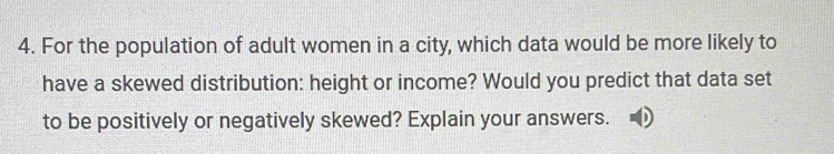 For the population of adult women in a city, which data would be more likely to 
have a skewed distribution: height or income? Would you predict that data set 
to be positively or negatively skewed? Explain your answers.