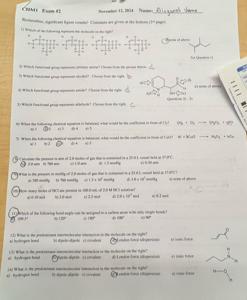 CHM1 Exam #2 November 12, 2024 Name:_
Remember, significant figure counts! Constants are given at the bottom (3^(rd) Pa (c)
1) Which of the following represent the molecule on the right?
a) H 
H 
H- 
H H H N
2) Which functional group represents primary amine? Choose from the picture below.
au
+GP
3) Which functional group represents alcohol? Choose from the right.
d)
a)
4) Which functional group represents amide? Choose from the right. e) none of above
H
b) OH c)
z
Questions 2)-5)
5) Which functional group represents aldehyde? Choose from the right.
6) When the following chemical equation is balanced, what would be the coefficient in front of Cl_2? CH_4+Cl_2 CH_2Cl_2+2HCl
a) 1 ⑥ 2 c) 3 d) 4 e) 5
7) When the following chemical equation is balanced, what would be the coefficient in front of CuO? AI+JCuO Al_2O_3+8Cu
a) l b) 2 d) 4 e) 5
8) Calculate the pressure in atm of 2.0 moles of gas that is contained in a 25.0 L vessel held at 37.0°C.
a) 2.0 atm b) 760 atm c) 1 .0 atm d) 1.5 mmHg e) 0.50 atm
9) What is the pressure in mmHg of 2.0 moles of gas that is contained in a 25.0 L vessel held at 37.0°C?
a) 380 mmHg b) 760 mmHg c) 1.5* 10^3 mmHg d) 3.0* 10^3 mmHg e) none of above
10) How many moles of HCl are present in 100.0 mL of 2.0 M HCl solution?
a) 0.10 mol b) 2.0 mol c) 2.5 mol d) 2.0* 10^(-3) mol e) 0.2 mol
11) Which of the following bond angle can be assigned to a carbon atom with only single bonds?
a 109.5° b) 120° c) 180° d) 108° e) 90°
12) What is the predominant intermolecular interaction in the molecule on the right?
a) hydrogen bond b) dipole-dipole c) covalent d)London force (dispersion) e) ionic force
13) What is the predominant intermolecular interaction in the molecule on the right?
H
a) hydrogen bond (b) dipole-dipole c) covalent d) London force (dispersion) e) ionic force N、
H
14) What is the predominant intermolecular interaction in the molecule on the right?
a)hydrogen bond b) dipole-dipole c) covalent d) London force (dispersion) e) ionic force H-O
H